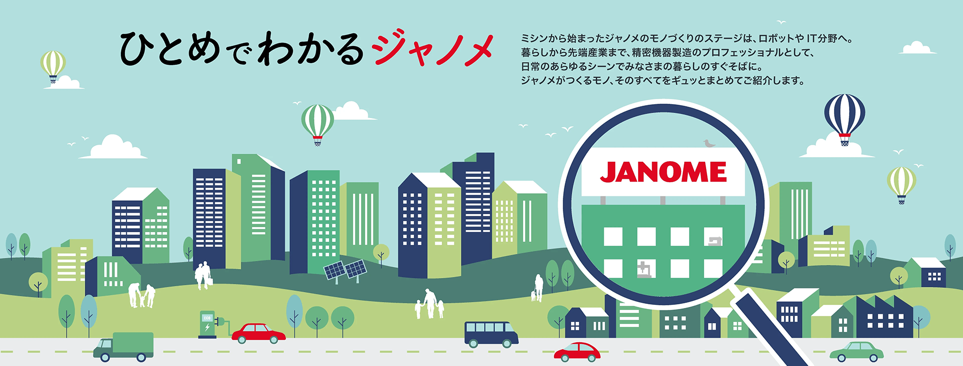 ひとめでわかるジャノメ。ミシンから始まったジャノメのモノづくりのステージは、ロボットやIT分野へ。暮らしから先端産業まで、精密機器製造のプロフェッショナルとして、日常のあらゆるシーンでみなさまの暮らしのすぐそばに。ジャノメがつくるモノ、そのすべてをギュッとまとめてご紹介します。