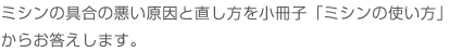 ミシンの具合の悪い原因と直し方を小冊子「ミシンの使い方」からお応えいたします。