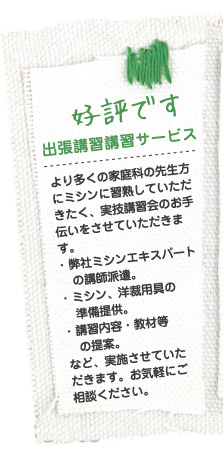 好評です 出張講習講習サービス より多くの家庭科の先生方にミシンに習熟していただきたく、実技講習会のお手伝いをさせていただきます。・ 弊社ミシンエキスパートの講師派遣。・ ミシン、洋裁用具の準備提供。・ 講習内容・教材等の提案。など、実施させていただきます。お気軽にご
相談ください。