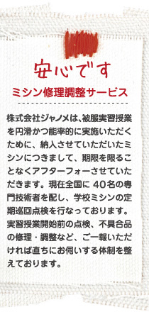 安心です 株式会社ジャノメは、被服実習授業を円滑かつ能率的に実施いただくために、納入させていただいたミシンにつきまして、期限を限ることなくアフターフォーさせていただきます。現在全国に40名の専門技術者を配し、学校ミシンの定期巡回点検を行なっております。実習授業開始前の点検、不具合品の修理・調整など、ご一報いただければ直ちにお伺いする体制を整えております。